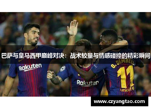 巴萨与皇马西甲巅峰对决：战术较量与情感碰撞的精彩瞬间