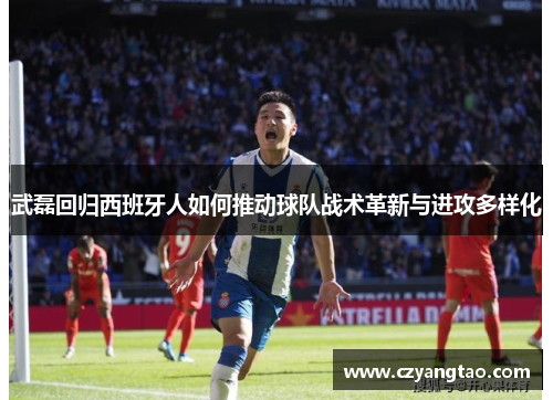 武磊回归西班牙人如何推动球队战术革新与进攻多样化