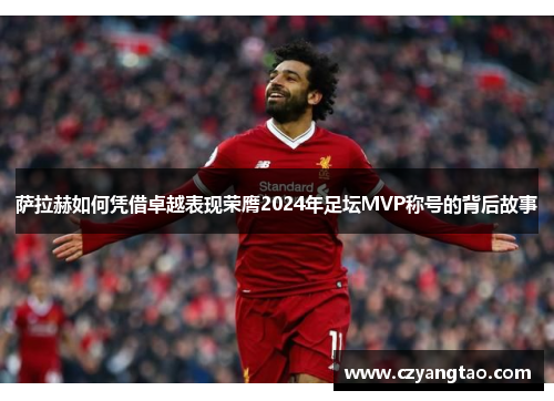 萨拉赫如何凭借卓越表现荣膺2024年足坛MVP称号的背后故事