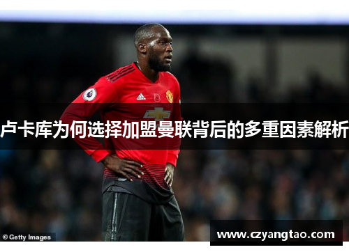 卢卡库为何选择加盟曼联背后的多重因素解析