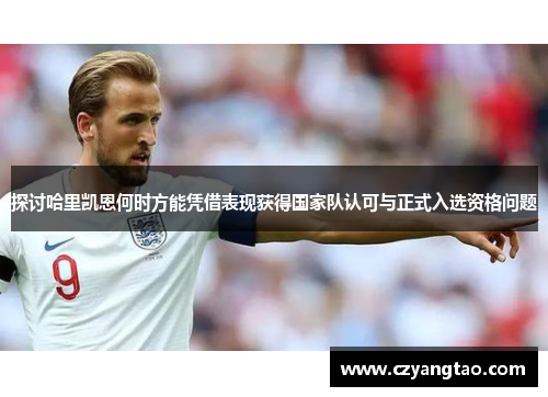 探讨哈里凯恩何时方能凭借表现获得国家队认可与正式入选资格问题