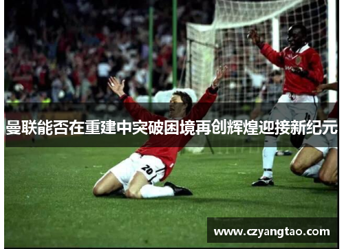 曼联能否在重建中突破困境再创辉煌迎接新纪元