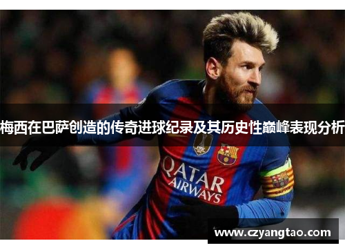 梅西在巴萨创造的传奇进球纪录及其历史性巅峰表现分析