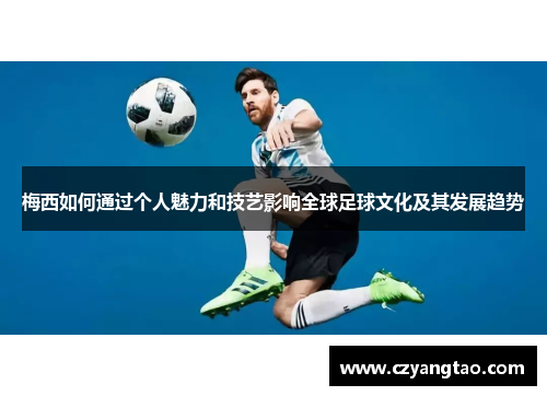 梅西如何通过个人魅力和技艺影响全球足球文化及其发展趋势